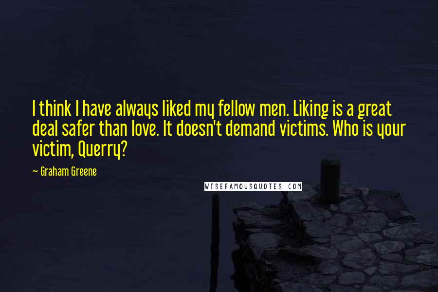 Graham Greene Quotes: I think I have always liked my fellow men. Liking is a great deal safer than love. It doesn't demand victims. Who is your victim, Querry?