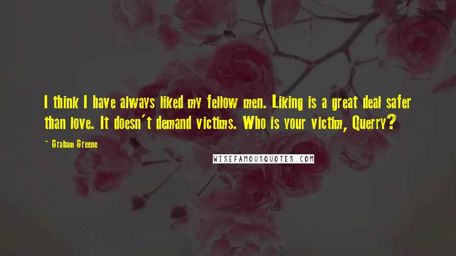 Graham Greene Quotes: I think I have always liked my fellow men. Liking is a great deal safer than love. It doesn't demand victims. Who is your victim, Querry?