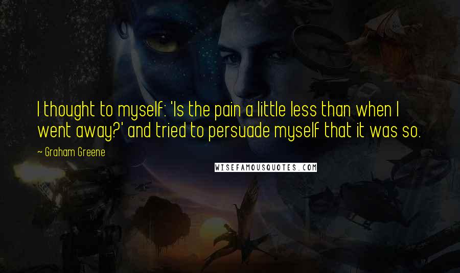 Graham Greene Quotes: I thought to myself: 'Is the pain a little less than when I went away?' and tried to persuade myself that it was so.