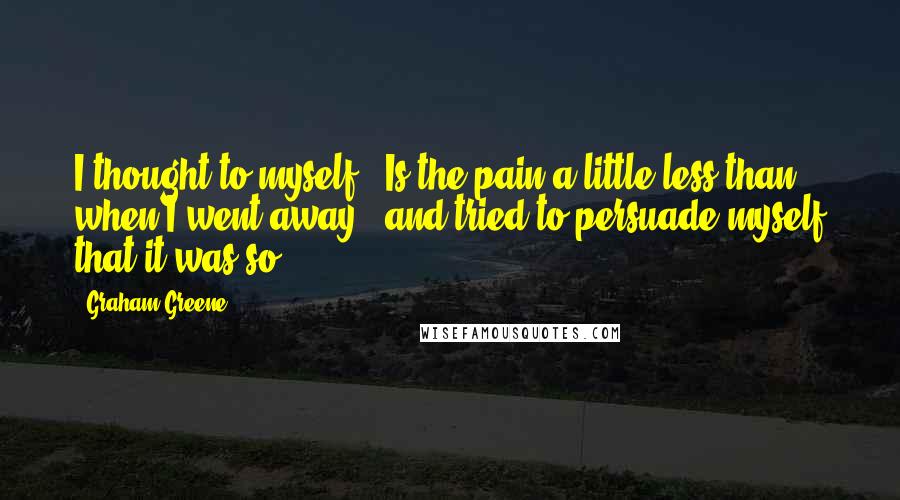 Graham Greene Quotes: I thought to myself: 'Is the pain a little less than when I went away?' and tried to persuade myself that it was so.