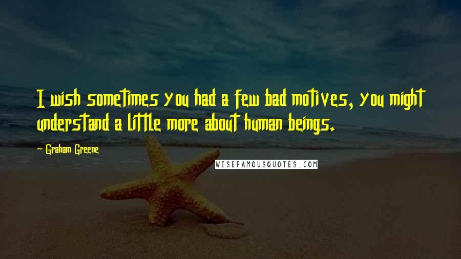 Graham Greene Quotes: I wish sometimes you had a few bad motives, you might understand a little more about human beings.