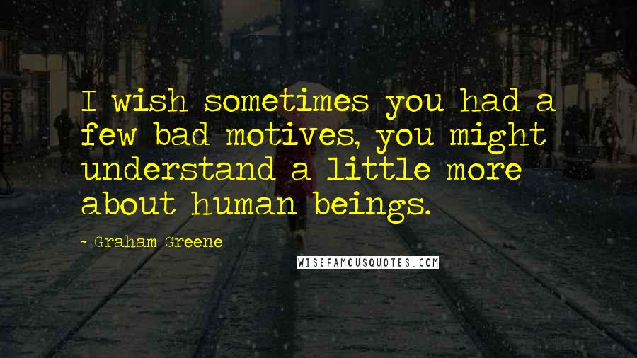 Graham Greene Quotes: I wish sometimes you had a few bad motives, you might understand a little more about human beings.