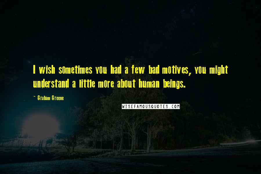 Graham Greene Quotes: I wish sometimes you had a few bad motives, you might understand a little more about human beings.