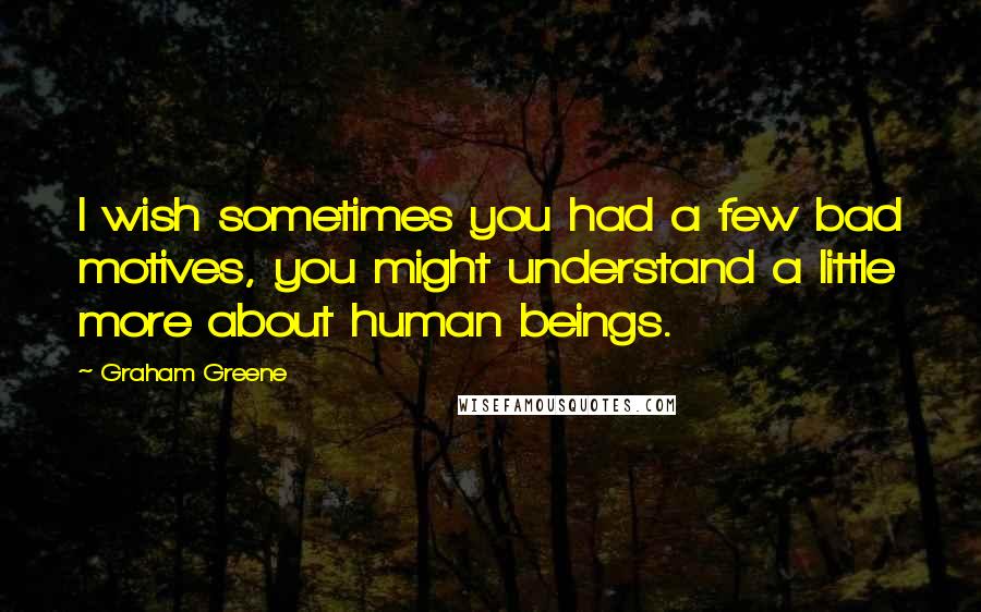 Graham Greene Quotes: I wish sometimes you had a few bad motives, you might understand a little more about human beings.