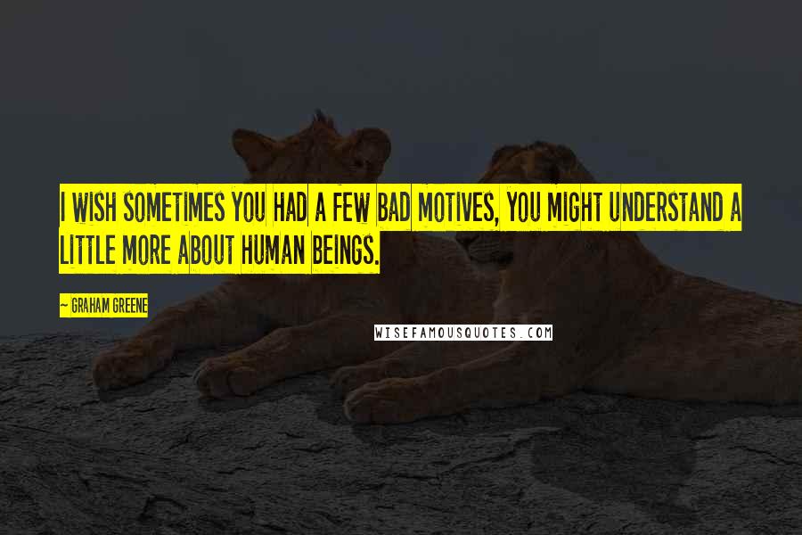 Graham Greene Quotes: I wish sometimes you had a few bad motives, you might understand a little more about human beings.