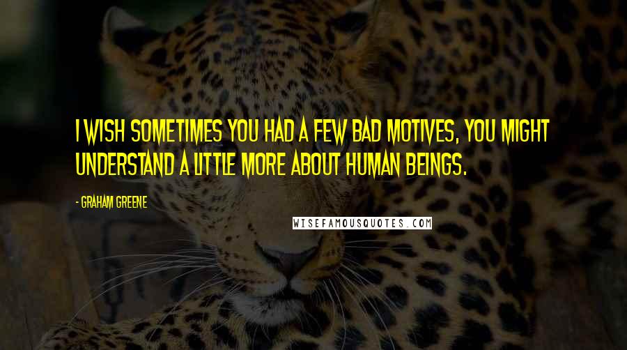 Graham Greene Quotes: I wish sometimes you had a few bad motives, you might understand a little more about human beings.