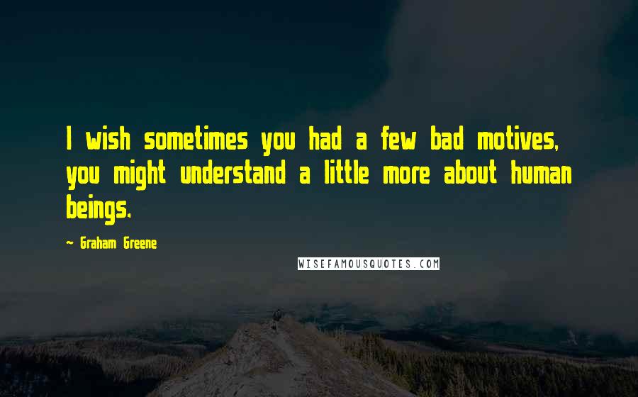 Graham Greene Quotes: I wish sometimes you had a few bad motives, you might understand a little more about human beings.