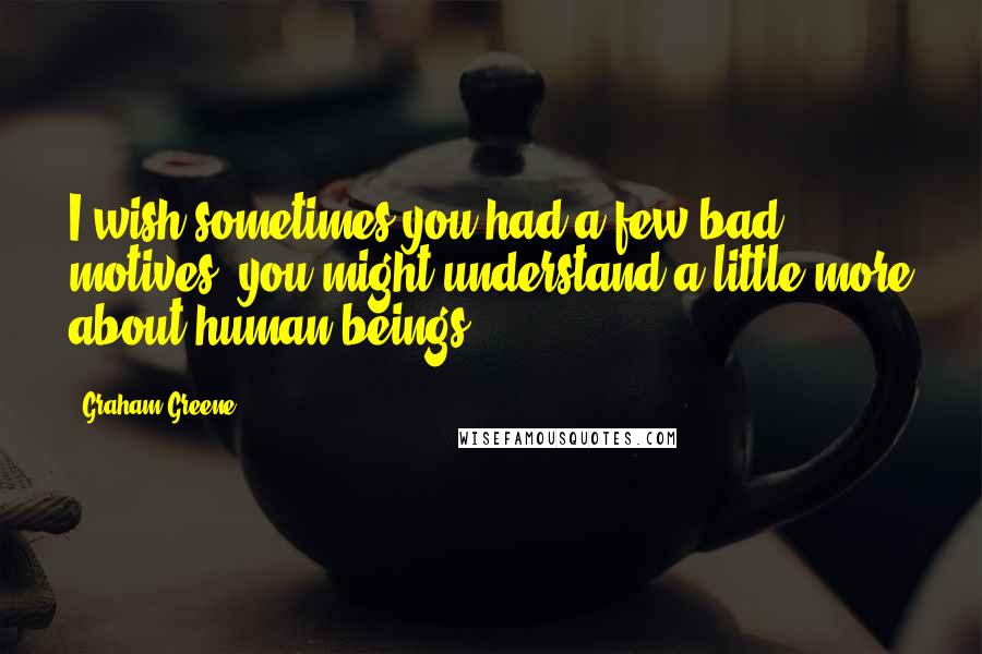 Graham Greene Quotes: I wish sometimes you had a few bad motives, you might understand a little more about human beings.