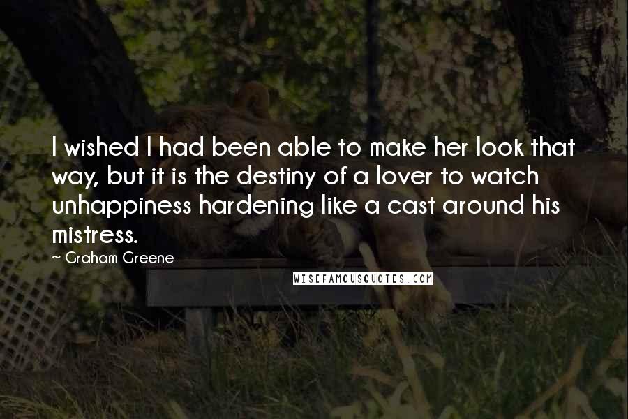 Graham Greene Quotes: I wished I had been able to make her look that way, but it is the destiny of a lover to watch unhappiness hardening like a cast around his mistress.