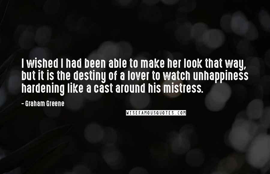 Graham Greene Quotes: I wished I had been able to make her look that way, but it is the destiny of a lover to watch unhappiness hardening like a cast around his mistress.