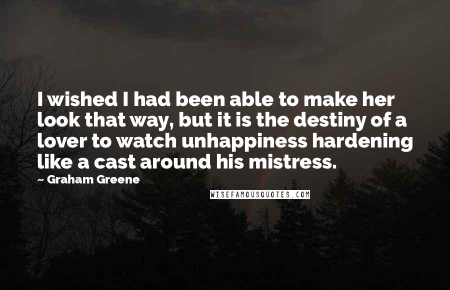 Graham Greene Quotes: I wished I had been able to make her look that way, but it is the destiny of a lover to watch unhappiness hardening like a cast around his mistress.