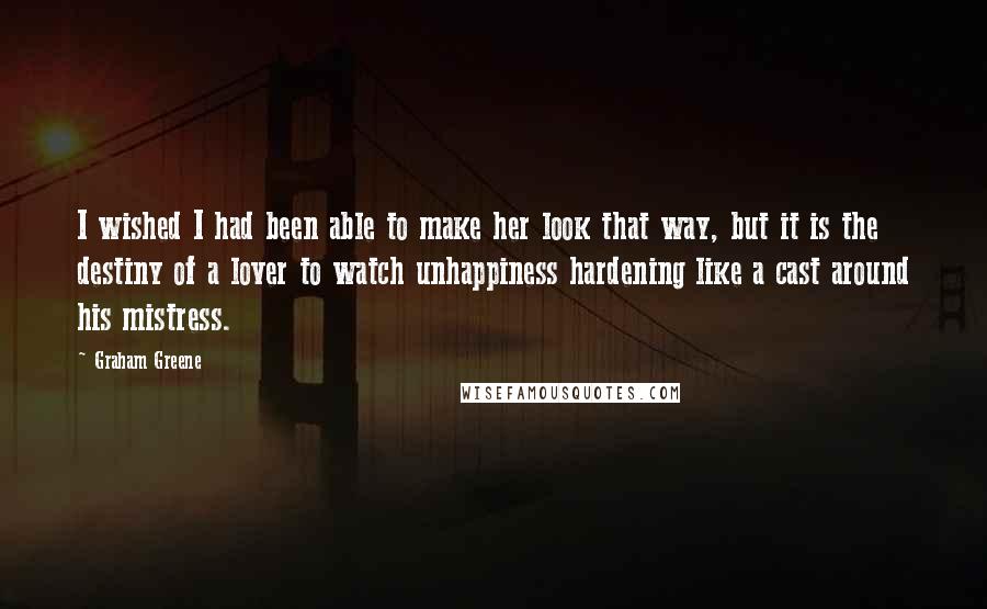 Graham Greene Quotes: I wished I had been able to make her look that way, but it is the destiny of a lover to watch unhappiness hardening like a cast around his mistress.