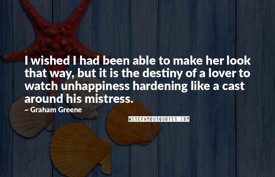 Graham Greene Quotes: I wished I had been able to make her look that way, but it is the destiny of a lover to watch unhappiness hardening like a cast around his mistress.