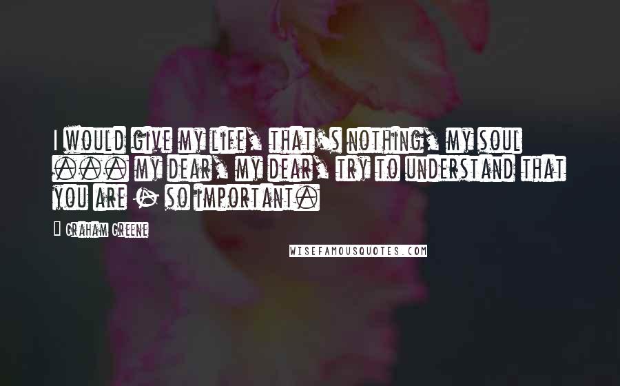 Graham Greene Quotes: I would give my life, that's nothing, my soul ... my dear, my dear, try to understand that you are - so important.