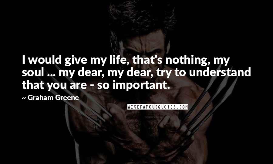 Graham Greene Quotes: I would give my life, that's nothing, my soul ... my dear, my dear, try to understand that you are - so important.