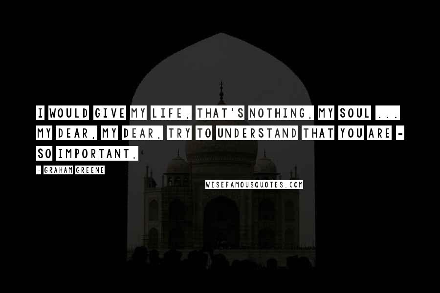 Graham Greene Quotes: I would give my life, that's nothing, my soul ... my dear, my dear, try to understand that you are - so important.