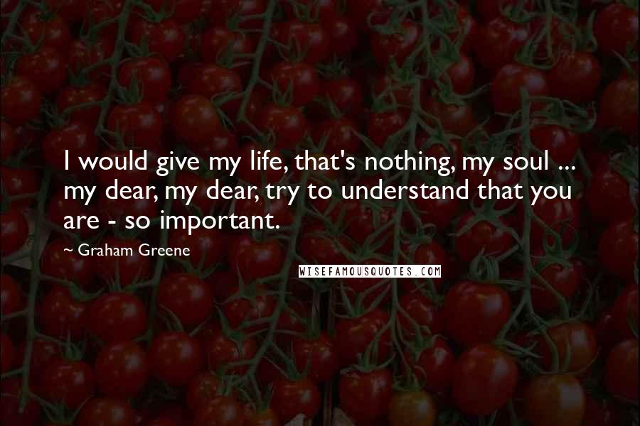 Graham Greene Quotes: I would give my life, that's nothing, my soul ... my dear, my dear, try to understand that you are - so important.