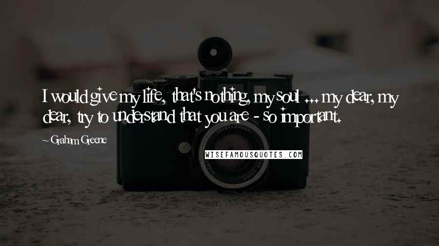 Graham Greene Quotes: I would give my life, that's nothing, my soul ... my dear, my dear, try to understand that you are - so important.