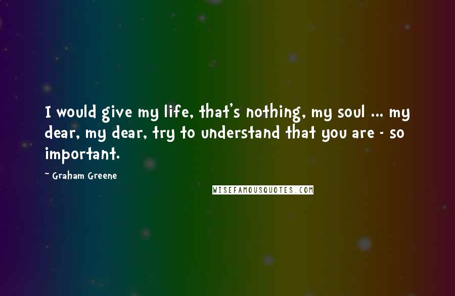 Graham Greene Quotes: I would give my life, that's nothing, my soul ... my dear, my dear, try to understand that you are - so important.