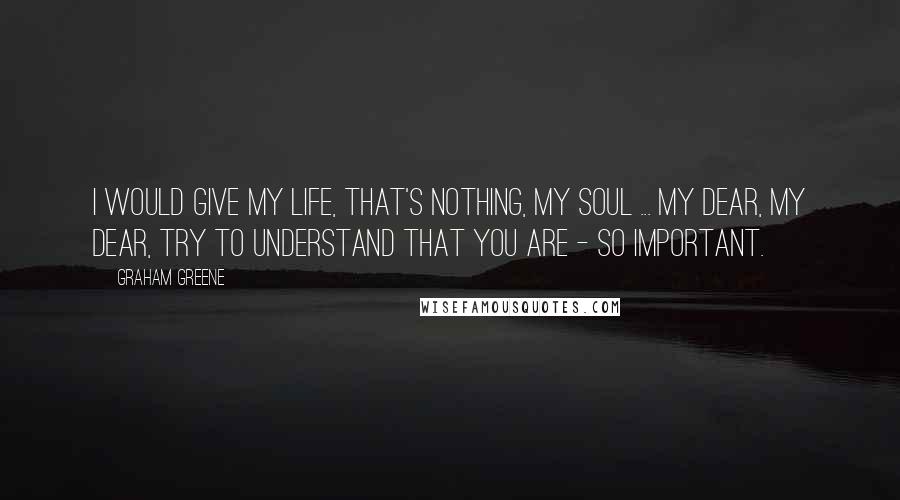 Graham Greene Quotes: I would give my life, that's nothing, my soul ... my dear, my dear, try to understand that you are - so important.