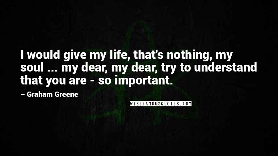 Graham Greene Quotes: I would give my life, that's nothing, my soul ... my dear, my dear, try to understand that you are - so important.