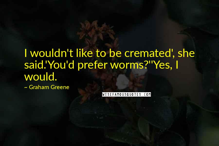 Graham Greene Quotes: I wouldn't like to be cremated', she said.'You'd prefer worms?''Yes, I would.