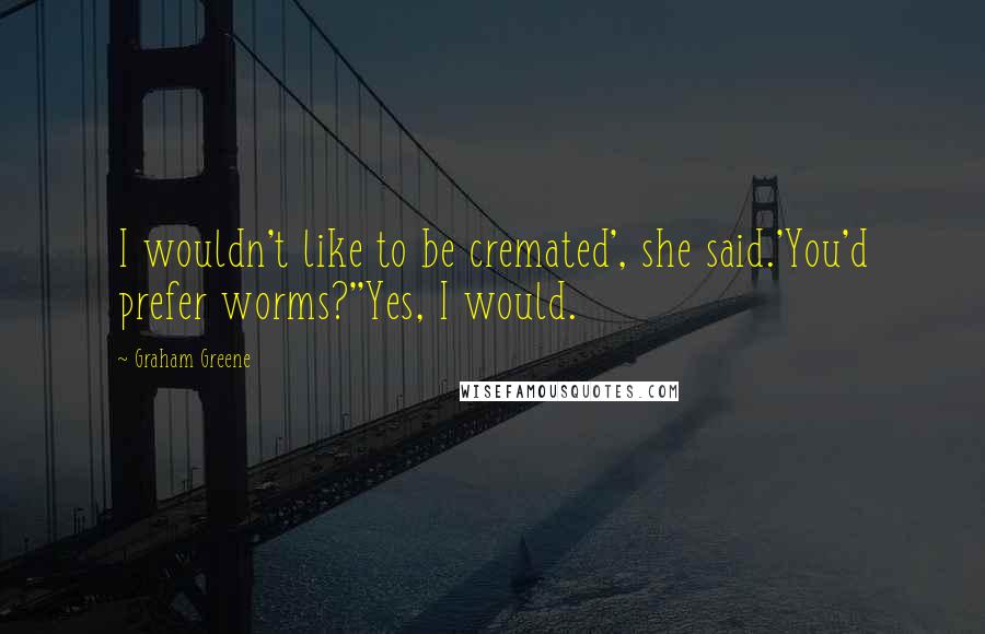 Graham Greene Quotes: I wouldn't like to be cremated', she said.'You'd prefer worms?''Yes, I would.