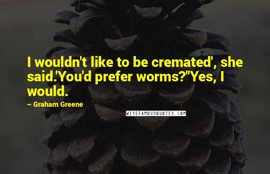 Graham Greene Quotes: I wouldn't like to be cremated', she said.'You'd prefer worms?''Yes, I would.