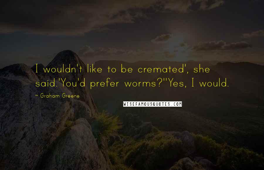 Graham Greene Quotes: I wouldn't like to be cremated', she said.'You'd prefer worms?''Yes, I would.