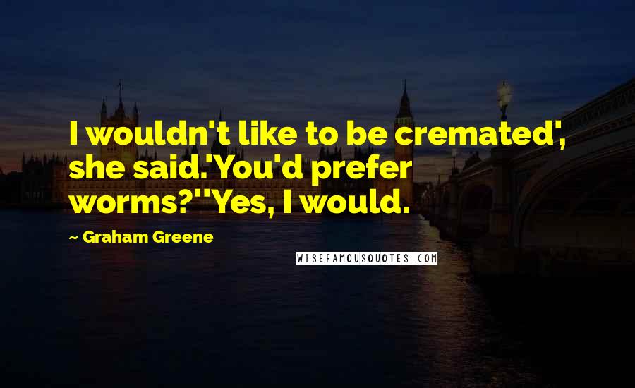 Graham Greene Quotes: I wouldn't like to be cremated', she said.'You'd prefer worms?''Yes, I would.