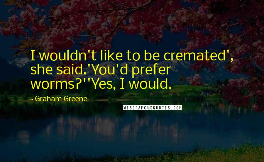 Graham Greene Quotes: I wouldn't like to be cremated', she said.'You'd prefer worms?''Yes, I would.