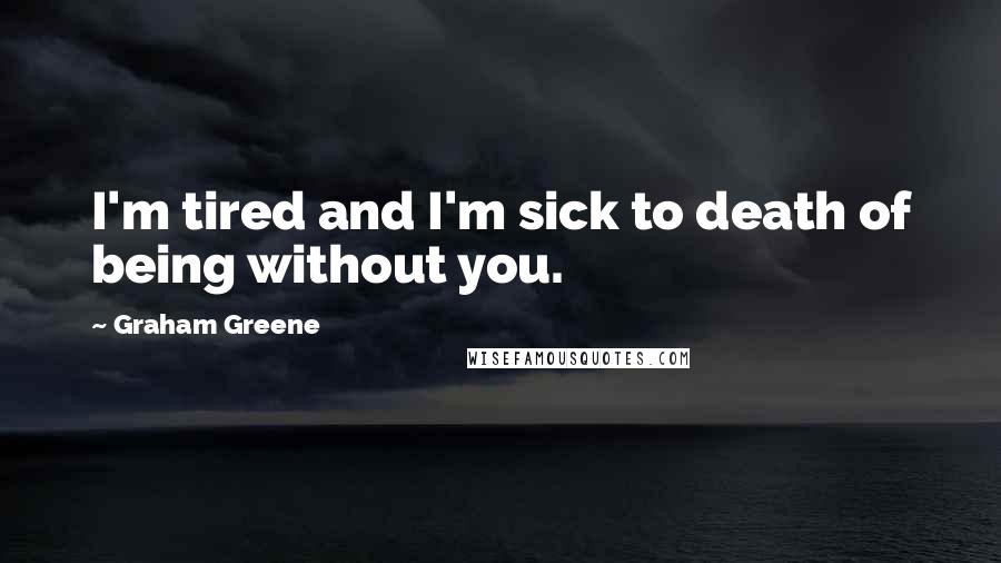 Graham Greene Quotes: I'm tired and I'm sick to death of being without you.