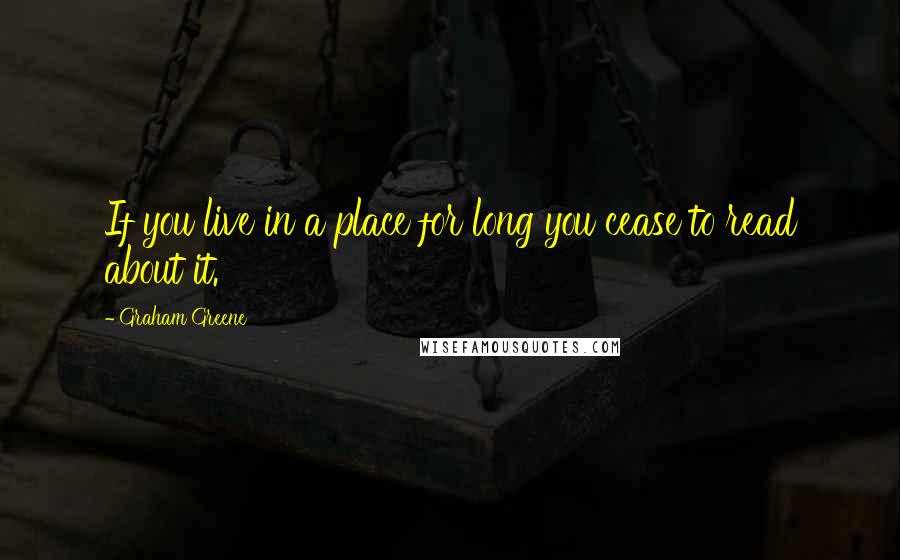Graham Greene Quotes: If you live in a place for long you cease to read about it.