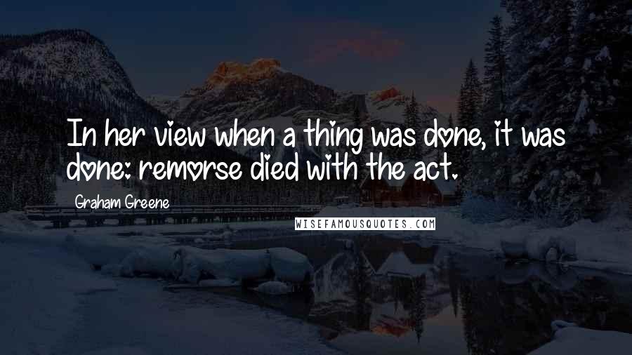 Graham Greene Quotes: In her view when a thing was done, it was done: remorse died with the act.