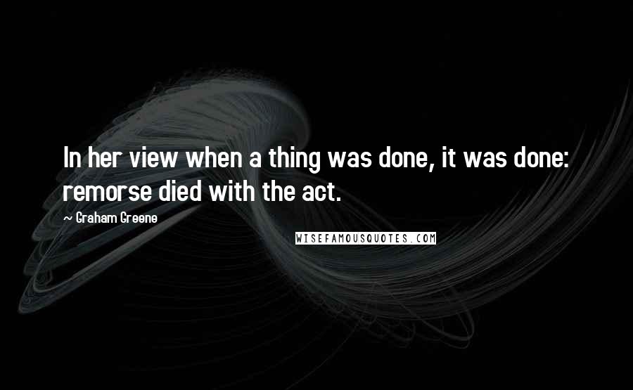 Graham Greene Quotes: In her view when a thing was done, it was done: remorse died with the act.