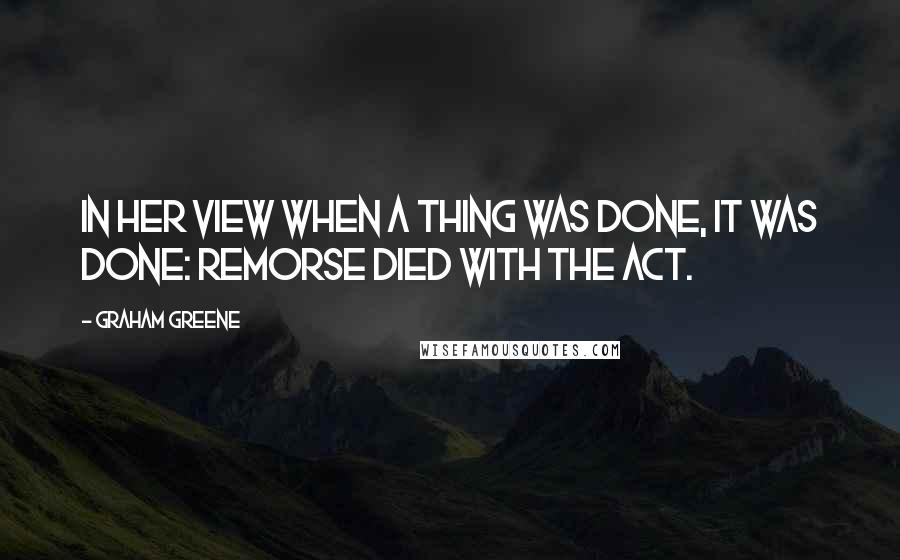 Graham Greene Quotes: In her view when a thing was done, it was done: remorse died with the act.