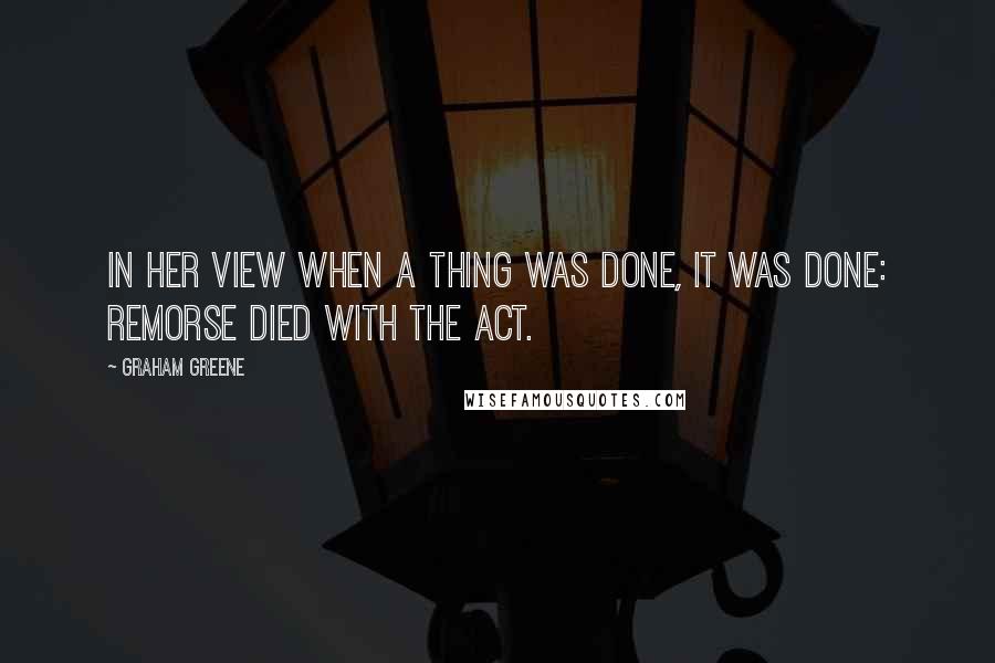 Graham Greene Quotes: In her view when a thing was done, it was done: remorse died with the act.