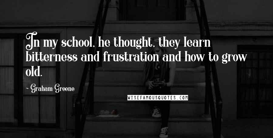 Graham Greene Quotes: In my school, he thought, they learn bitterness and frustration and how to grow old.