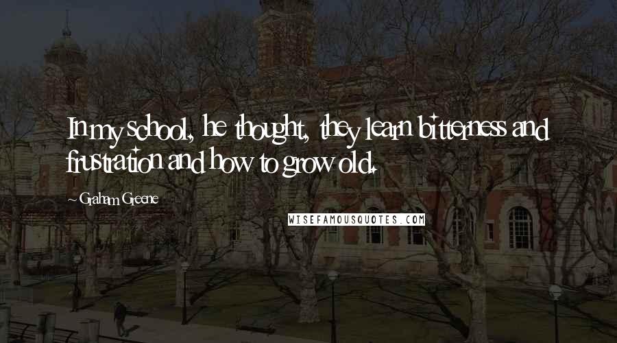 Graham Greene Quotes: In my school, he thought, they learn bitterness and frustration and how to grow old.