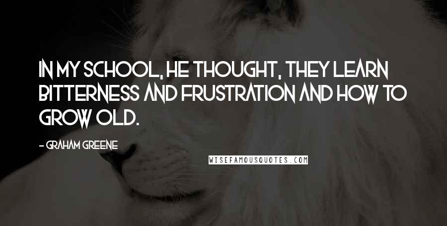 Graham Greene Quotes: In my school, he thought, they learn bitterness and frustration and how to grow old.