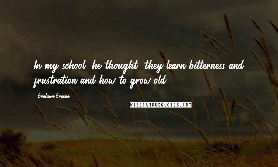 Graham Greene Quotes: In my school, he thought, they learn bitterness and frustration and how to grow old.