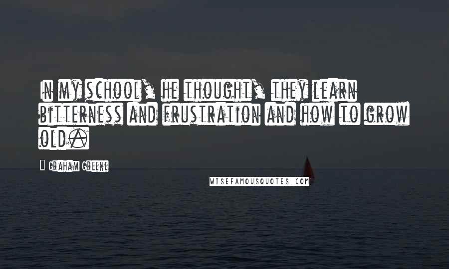 Graham Greene Quotes: In my school, he thought, they learn bitterness and frustration and how to grow old.