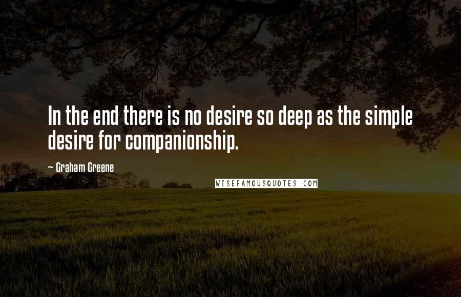 Graham Greene Quotes: In the end there is no desire so deep as the simple desire for companionship.