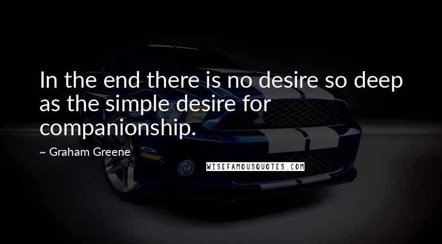 Graham Greene Quotes: In the end there is no desire so deep as the simple desire for companionship.