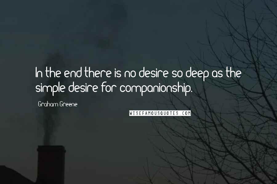 Graham Greene Quotes: In the end there is no desire so deep as the simple desire for companionship.