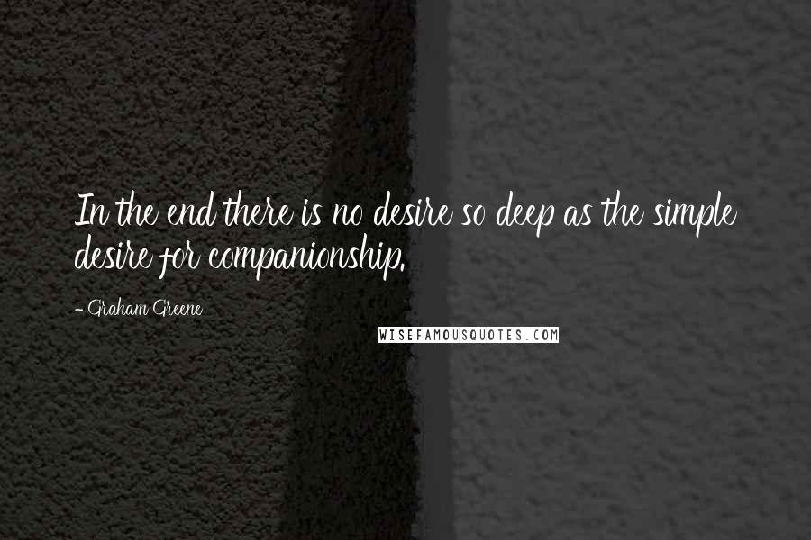 Graham Greene Quotes: In the end there is no desire so deep as the simple desire for companionship.