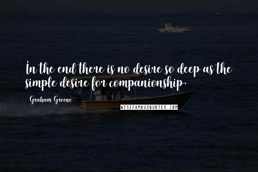 Graham Greene Quotes: In the end there is no desire so deep as the simple desire for companionship.