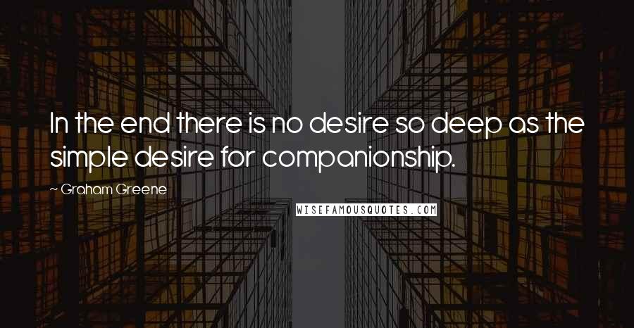 Graham Greene Quotes: In the end there is no desire so deep as the simple desire for companionship.