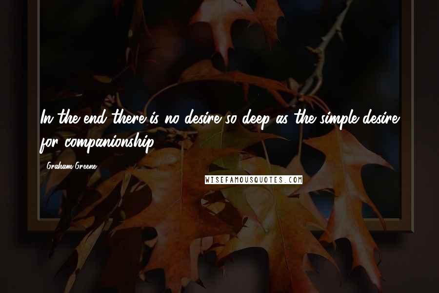 Graham Greene Quotes: In the end there is no desire so deep as the simple desire for companionship.