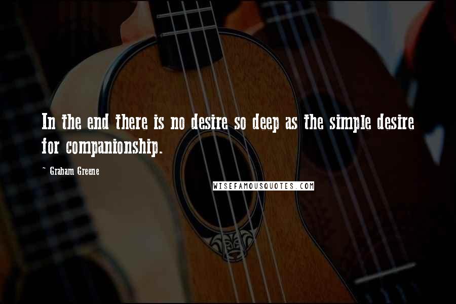 Graham Greene Quotes: In the end there is no desire so deep as the simple desire for companionship.